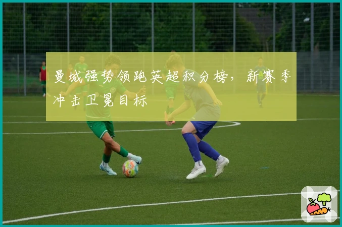 曼城强势领跑英超积分榜，新赛季冲击卫冕目标