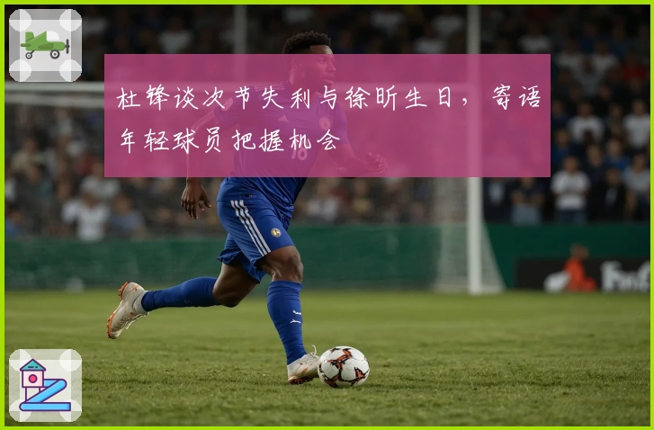 杜锋谈次节失利与徐昕生日，寄语年轻球员把握机会