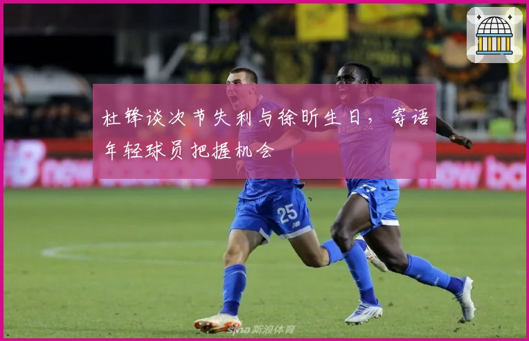 杜锋谈次节失利与徐昕生日，寄语年轻球员把握机会