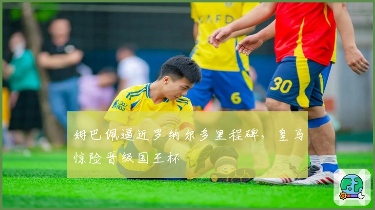 姆巴佩逼近罗纳尔多里程碑,皇马惊险晋级国王杯