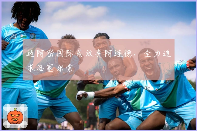 迈阿密国际或放弃阿连德，全力追求洛塞尔索