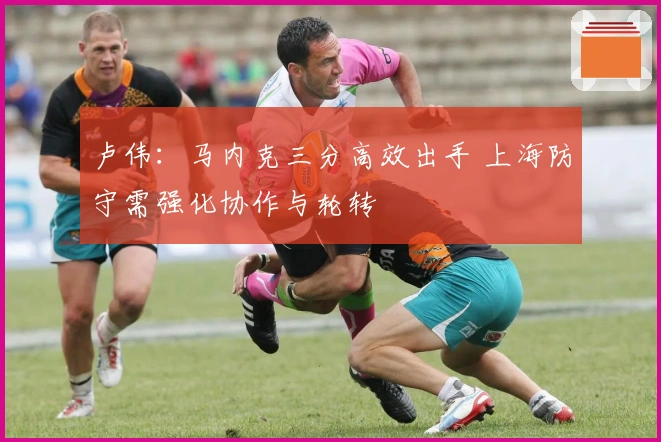 卢伟:马内克三分高效出手 上海防守需强化协作与轮转
