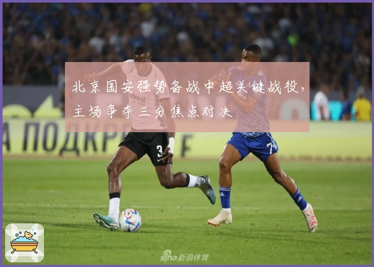 北京国安强势备战中超关键战役，主场争夺三分焦点对决