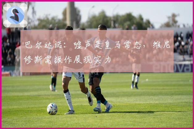 巴尔达诺:嘘声是皇马常态,维尼修斯需振作展现实力