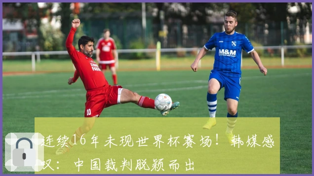 连续16年未现世界杯赛场！韩媒感叹：中国裁判脱颖而出