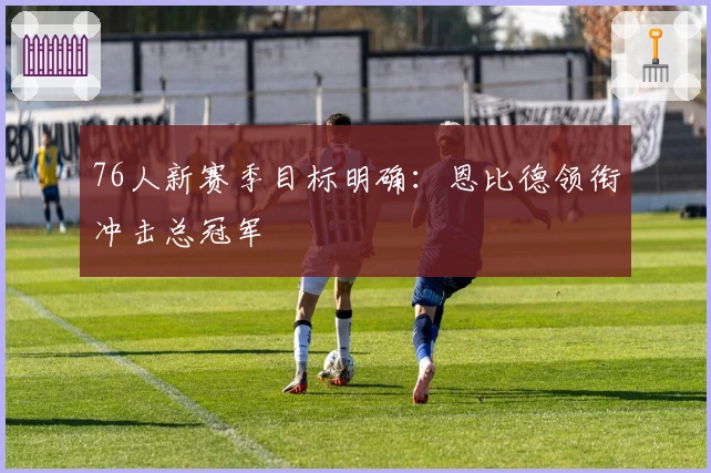 76人新赛季目标明确:恩比德领衔冲击总冠军