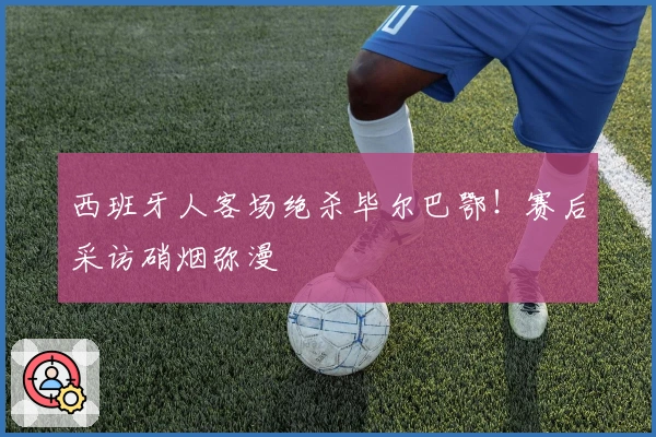 西班牙人客场绝杀毕尔巴鄂!赛后采访硝烟弥漫