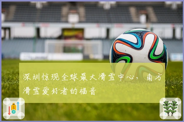 深圳惊现全球最大滑雪中心，南方滑雪爱好者的福音