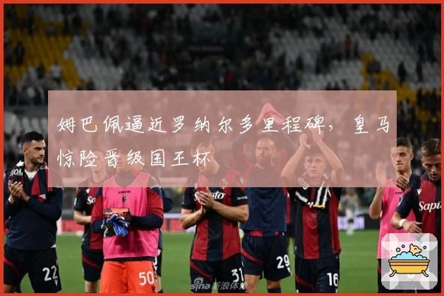 姆巴佩逼近罗纳尔多里程碑，皇马惊险晋级国王杯